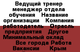 Ведущий тренер-менеджер отдела обучения › Название организации ­ Компания-работодатель › Отрасль предприятия ­ Другое › Минимальный оклад ­ 22 000 - Все города Работа » Вакансии   . Крым,Бахчисарай